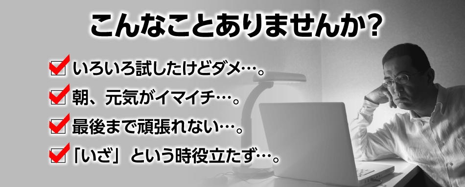 こんなことありませんか？ いろいろ試したけどダメ…。 朝、元気がイマイチ…。 最後まで頑張れない…。 「いざ」という時役立たず…。