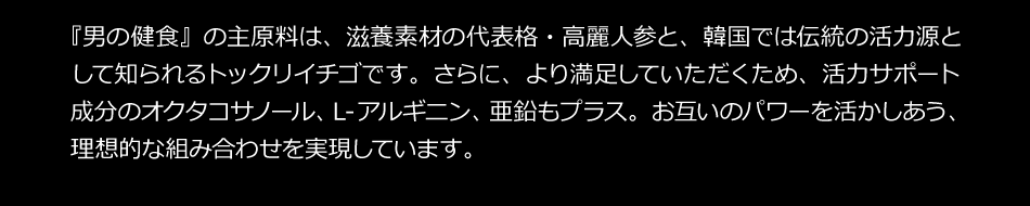 『男の健食』の主原料は、滋養素材の代表格・高麗人参と、韓国では伝統の活力減として知られるトックリイチゴです。さらに、より満足していただくため、活力サポート成分のオクタコサノール、Ｌ-アルギニン、亜鉛もプラス。お互いのパワーを活かしあう、理想的な組み合わせを実現しています。