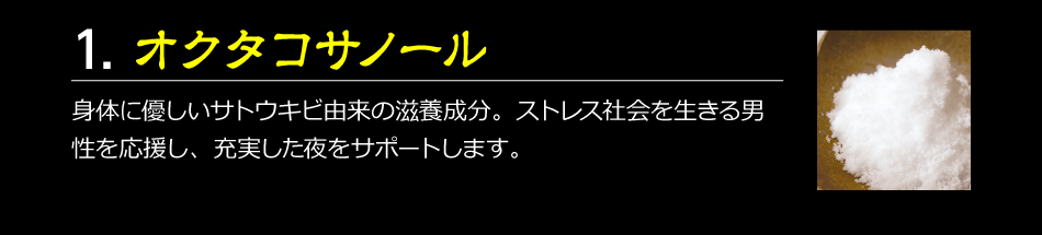 1.オクタコサノール　身体に優しいサトウキビ由来の滋養成分。ストレス社会を生きる男性を応援し、充実した夜をサポートします。