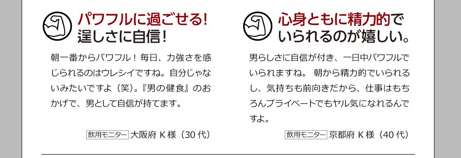 パワフルに過ごせる！逞しさに自信！ 朝一番からパワフル！毎日、力強さを感じられるのはウレシイですね。自分じゃないみたいですよ（笑）。『男の健食』のおかげで、男として自信が持てます。 飲用モニター　大阪府 K様（30代）　　心身ともに精力的でいられるのが嬉しい。 男らしさに自信が付き、一日中パワフルでいられますね。朝から精力的でいられるし、気持ちも前向きだから、仕事はもちろんプライベートでもヤル気になれるんですよ。 飲用モニター　京都府 K様（40代）