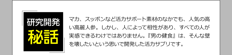 「研究開発日秘話」マカ、スッポンなど活力サポート素材のなかでも、人気の高い高麗人参。しかし、人によって相性があり、すべての人が実感できるわけではありません。『男の健食』は、そんな壁を壊したいという思いで開発した活力サプリです。