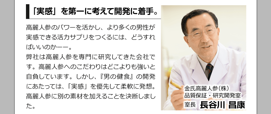 「実感」を第一に考えて開発に着手。　高麗人参のパワーを活かし、より多くの男性が実感できる活力サプリをつくるには、どうすればいいのかーー。弊社は高麗人参を専門に研究してきた会社です。高麗人参へのこだわりはどこよりも強いと自負しています。しかし、『男の健食』の開発にあたっては、「実感」を優先して柔軟に発想。高麗人参に別の素材を加えることを決断しました。