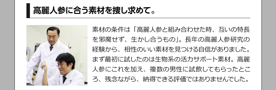 高麗人参を合う素材を捜し求めて。　素材の条件は「高麗人参と組み合わせた時、互いの特長を邪魔せず、生かし合うもの」。長年の高麗人参研究の経験から、相性のいい素材を見つける自信がありました。まず最初に試したのは生物系の活力サポート素材。高麗人参にこれを加え、複数の男性に試飲してもらったところ、残念ながら、納得できる評価ではありませんでした。