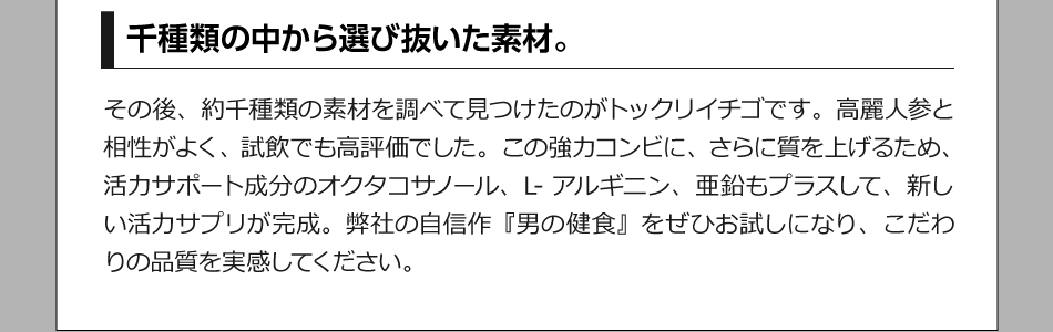 千種類の中から選び抜いた素材。 その後、約千種類の素材を調べて見つけたのがトックリイチゴです。高麗人参と相性がよく、試飲でも高評価でした。この強力コンビに、さらに質を上げるため、活力サポート成分のオクタコサノール、L-アルギニン、亜鉛もプラスして、新しい活力サプリが完成。弊社の自信作『男の健食』をぜひお試しになり、こだわりの品質を実感してください。