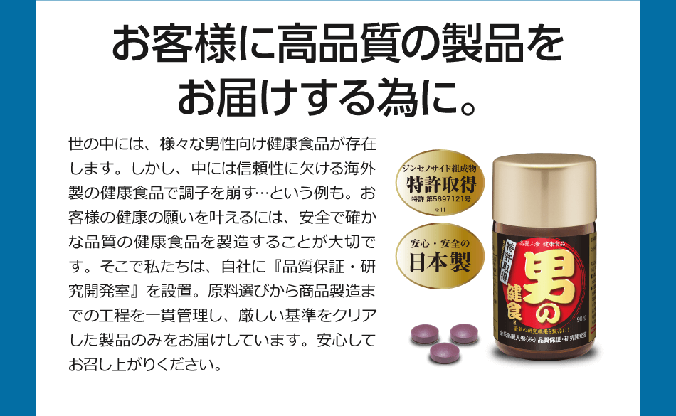 お客様に高品質の製品をお届けする為に。世の中には、様々な男性向け健食食品が存在します。しかし、中には信頼性に欠ける海外製の健康食品で調子を崩す…という例も。お客様の健康の願いを叶えるには、安全で確かな品質の健康食品を製造することが大切です。そこで私たちは、自社に『品質保証・研究開発室』を設置。原料選びから商品製造までの工程を一貫管理し、厳しい基準をクリアした製品のみをお届けしています。安心してお召し上がりください。