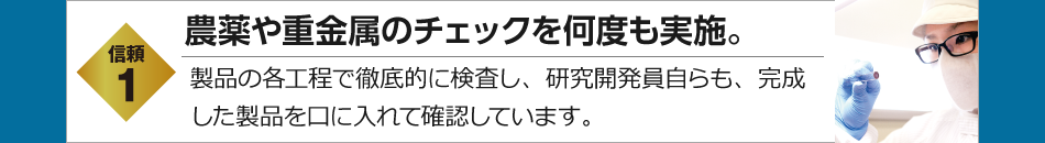 信頼1　農薬や重金属のチェックを何度も実施。　製品の各工程で徹底的に検査し、研究開発員自らも、完成した製品を口に入れて確認しています。