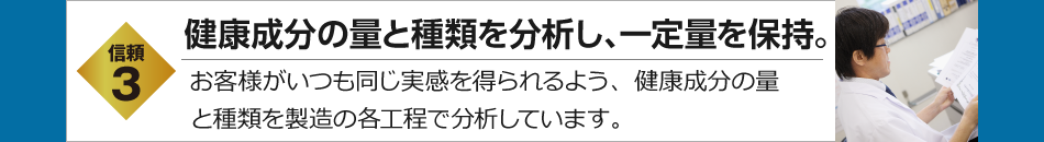 信頼3　有用成分の量と種類を分析し、一定量を保持。　お客様がいつも同じ実感を得られるよう、有用成分の量と種類を製造の各工程で分析しています。