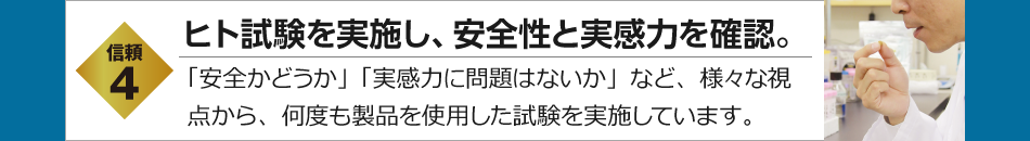 信頼4　ヒト試験を実施し、安全性と実感力を確認。　「安全かどうか」「実感力に問題はないか」など、様々な視点から、何度も製品を使用した試験を実施しています。