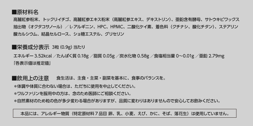 ■原材料名　高麗紅参粉末、トックリイチゴ、高麗紅参エキス粉末（高麗紅参エキス、デキストリン）、亜鉛含有酵母、サトウキビワックス抽出物（オクタコサノール）／L-アルギニン、HPC、HPMC、二酸化ケイ素、着色料（クチナシ、酸化チタン）、ステアリン酸カルシウム、結晶セルロース、ショ糖エステル、グリセリン　■栄養成分表示3粒（0.9g）当たり　エネルギー3.52kcal／たんぱく質0.18g／脂質0.05g／炭水化物0.58g／食塩相当量0～0.01g／亜鉛2.79mg 「各表示値は推定値」 ■飲用上の注意　主食・主菜・副菜を基本に、食事のバランスを。　＊体調や体質に合わない場合は、ただちに使用を中止してください。　＊ワルファリンを服用中の方は、念のため医師にご相談ください。　＊自然素材のため錠剤の色が多少変わる場合がありますが、品質に変わりはありませんので安心してお飲みください。　＊個包装開封後は放置せず、一度に飲みきってください。　本品には、アレルギー物質（特定原材料7品目 卵、乳、小麦、えび、かに、そば、落花生）は使用していません。