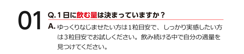 01 Q.１日に飲む量は決まっていますか？ A.薬や他の健康食品との併用が気になる方は、医師・薬剤師にご相談ください。※『男の健食』は健康食品ですので、基本的にはお好きな時間にお飲みいただけます。