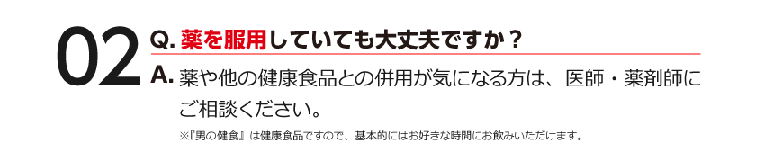 02 Q.薬を服用していても大丈夫ですか？ A.薬や他の健康食品との併用が気になる方は、医師・薬剤師にご相談ください。※『男の健食』は健康食品ですので、基本的にはお好きな時間にお飲みいただけます。