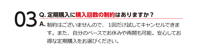 03 Q.定期購入に購入回数の制約はありますか？ A.制約はございませんので、１回だけ試してキャンセルできます。また、自分のペースでお休みや再開も可能。安心してお得な定期購入をお選びください。