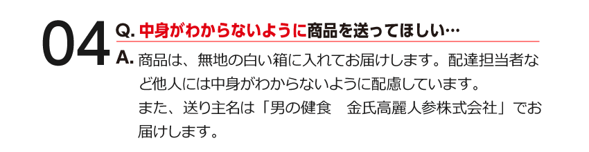 04 Q.中身がわからないように商品を送ってほしい… A.商品は、無地の白い箱に入れてお届けします。配達担当者など他人には中身がわからないように配慮しています。また、送り主名は「男の健食　金氏高麗人参株式会社」でお届けします。