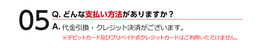 05 Q.どんな支払い方法がありますか？ A.代金引換・クレジット決済がございます。※デビットカード及びプリペイド式クレジットカードはご利用いただけません。