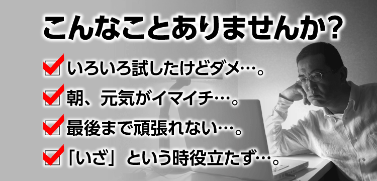 こんなことありませんか？ いろいろ試したけどダメ…。 朝、元気がイマイチ…。 最後まで頑張れない…。 「いざ」という時役立たず…。