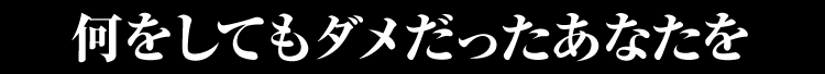 何をしてもダメだったあなたを