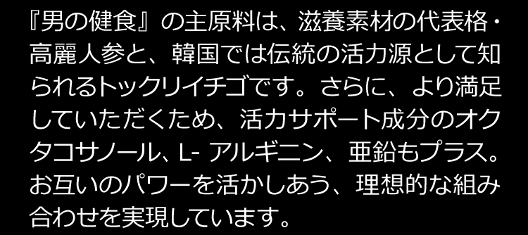 『男の健食』の主原料は、滋養素材の代表格・高麗人参と、韓国では伝統の活力減として知られるトックリイチゴです。さらに、より満足していただくため、活力サポート成分のオクタコサノール、Ｌ-アルギニン、亜鉛もプラス。お互いのパワーを活かしあう、理想的な組み合わせを実現しています。