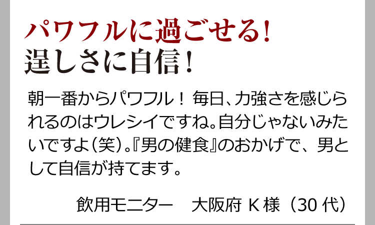 パワフルに過ごせる！逞しさに自信！ 朝一番からパワフル！毎日、力強さを感じられるのはウレシイですね。自分じゃないみたいですよ（笑）。『男の健食』のおかげで、男として自信が持てます。 飲用モニター　大阪府 K様（30代）
