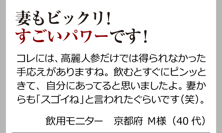 妻もビックリ！すごいパワーです！ コレには、高麗人参だけでは得られなかった手応えがありますね。飲むとすぐにピンッときて、自分にあってると思いましたよ。妻からも「スゴイね」と言われたぐらいです（笑）。 飲用モニター　京都府 Ｍ様（40代）