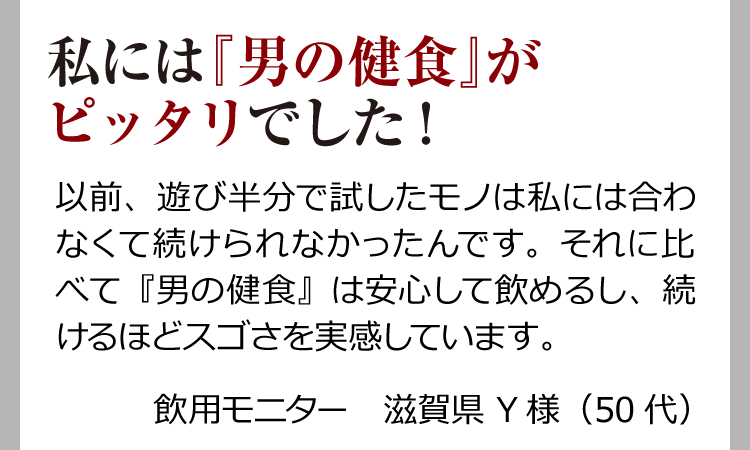 私には『男の健食』がピッタリでした！ 以前、遊び半分で試したモノは私には合わなくて続けられなかったんです。それに比べて『男の健食』は安心して飲めるし、続けるほどスゴさを実感しています。飲用モニター　滋賀県 Y様（50代）