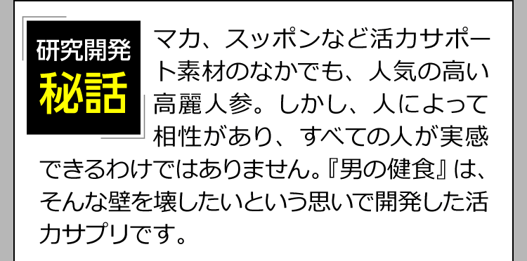 「研究開発日秘話」マカ、スッポンなど活力サポート素材のなかでも、人気の高い高麗人参。しかし、人によって相性があり、すべての人が実感できるわけではありません。『男の健食』は、そんな壁を壊したいという思いで開発した活力サプリです。