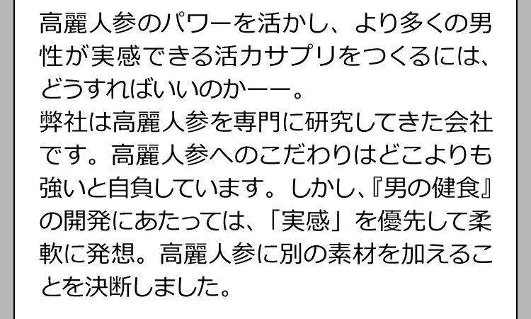 高麗人参のパワーを活かし、より多くの男性が実感できる活力サプリをつくるには、どうすればいいのかーー。弊社は高麗人参を専門に研究してきた会社です。高麗人参へのこだわりはどこよりも強いと自負しています。しかし、『男の健食』の開発にあたっては、「実感」を優先して柔軟に発想。高麗人参に別の素材を加えることを決断しました。