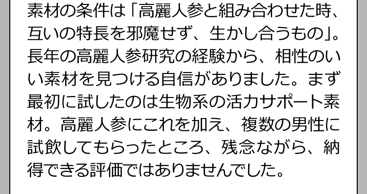 素材の条件は「高麗人参と組み合わせた時、互いの特長を邪魔せず、生かし合うもの」。長年の高麗人参研究の経験から、相性のいい素材を見つける自信がありました。まず最初に試したのは生物系の活力サポート素材。高麗人参にこれを加え、複数の男性に試飲してもらったところ、残念ながら、納得できる評価ではありませんでした。