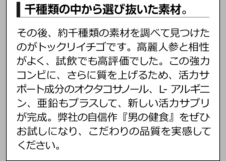 千種類の中から選び抜いた素材。 その後、約千種類の素材を調べて見つけたのがトックリイチゴです。高麗人参と相性がよく、試飲でも高評価でした。この強力コンビに、さらに質を上げるため、活力サポート成分のオクタコサノール、L-アルギニン、亜鉛もプラスして、新しい活力サプリが完成。弊社の自信作『男の健食』をぜひお試しになり、こだわりの品質を実感してください。