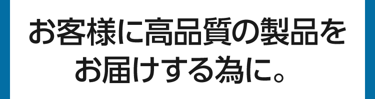 お客様に高品質の製品をお届けする為に。