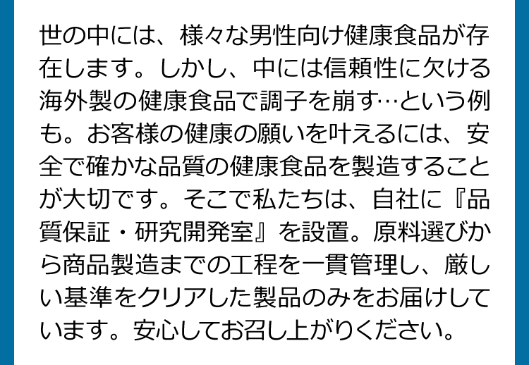 世の中には、様々な男性向け健食食品が存在します。しかし、中には信頼性に欠ける海外製の健康食品で調子を崩す…という例も。お客様の健康の願いを叶えるには、安全で確かな品質の健康食品を製造することが大切です。そこで私たちは、自社に『品質保証・研究開発室』を設置。原料選びから商品製造までの工程を一貫管理し、厳しい基準をクリアした製品のみをお届けしています。安心してお召し上がりください。