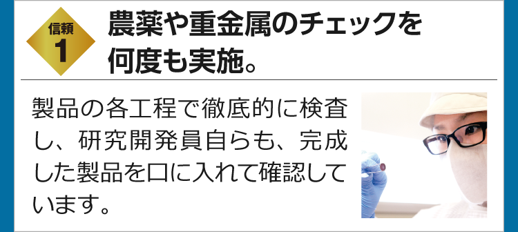 信頼1　農薬や重金属のチェックを何度も実施。　製品の各工程で徹底的に検査し、研究開発員自らも、完成した製品を口に入れて確認しています。