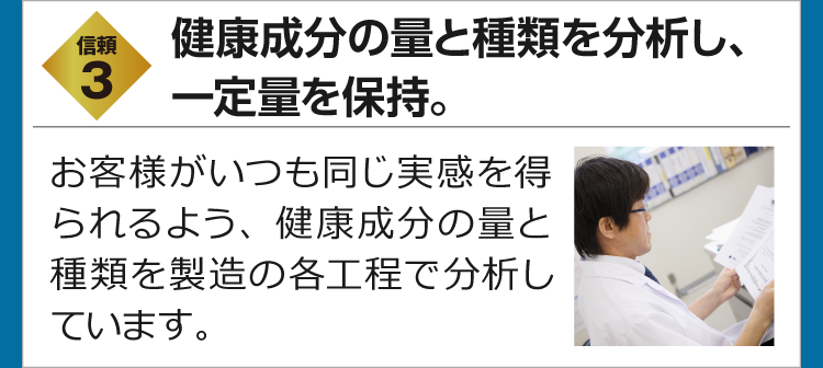 信頼3　有用成分の量と種類を分析し、一定量を保持。　お客様がいつも同じ実感を得られるよう、有用成分の量と種類を製造の各工程で分析しています。