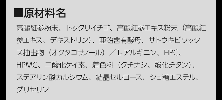 ■原材料名　高麗紅参粉末、トックリイチゴ、高麗紅参エキス粉末（高麗紅参エキス、デキストリン）、亜鉛含有酵母、サトウキビワックス抽出物（オクタコサノール）／L-アルギニン、HPC、HPMC、二酸化ケイ素、着色料（クチナシ、酸化チタン）、ステアリン酸カルシウム、結晶セルロース、ショ糖エステル、グリセリン　