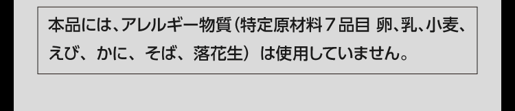 本品には、アレルギー物質（特定原材料7品目 卵、乳、小麦、えび、かに、そば、落花生）は使用していません。
