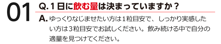 01 Q.１日に飲む量は決まっていますか？ A.薬や他の健康食品との併用が気になる方は、医師・薬剤師にご相談ください。※『男の健食』は健康食品ですので、基本的にはお好きな時間にお飲みいただけます。