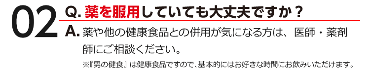 02 Q.薬を服用していても大丈夫ですか？ A.薬や他の健康食品との併用が気になる方は、医師・薬剤師にご相談ください。※『男の健食』は健康食品ですので、基本的にはお好きな時間にお飲みいただけます。