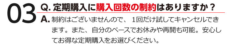 03 Q.定期購入に購入回数の制約はありますか？ A.制約はございませんので、１回だけ試してキャンセルできます。また、自分のペースでお休みや再開も可能。安心してお得な定期購入をお選びください。