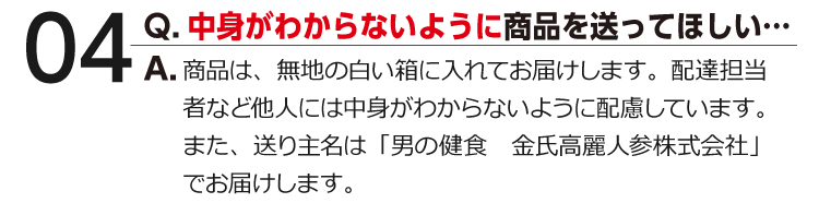 04 Q.中身がわからないように商品を送ってほしい… A.商品は、無地の白い箱に入れてお届けします。配達担当者など他人には中身がわからないように配慮しています。また、送り主名は「男の健食　金氏高麗人参株式会社」でお届けします。