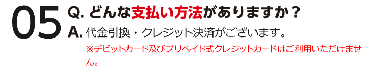 05 Q.どんな支払い方法がありますか？ A.代金引換・クレジット決済がございます。※デビットカード及びプリペイド式クレジットカードはご利用いただけません。